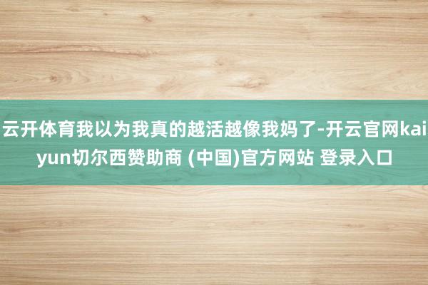 云开体育我以为我真的越活越像我妈了-开云官网kaiyun切尔西赞助商 (中国)官方网站 登录入口