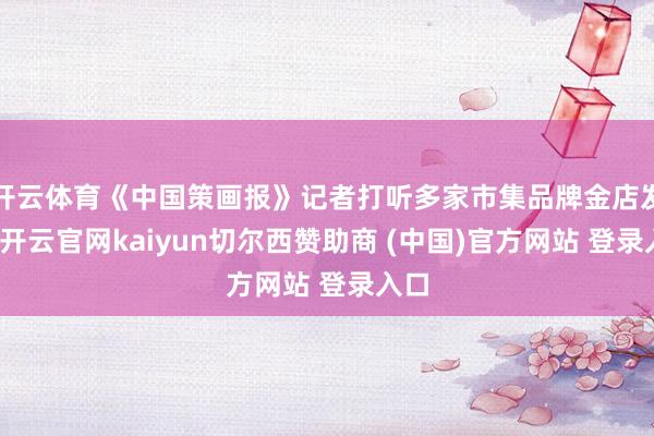 开云体育《中国策画报》记者打听多家市集品牌金店发现-开云官网kaiyun切尔西赞助商 (中国)官方网站 登录入口