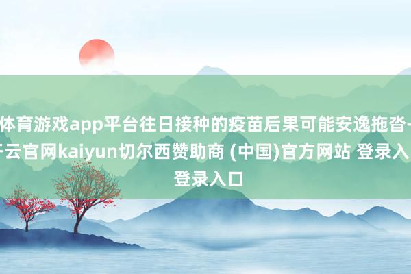体育游戏app平台往日接种的疫苗后果可能安逸拖沓-开云官网kaiyun切尔西赞助商 (中国)官方网站 登录入口