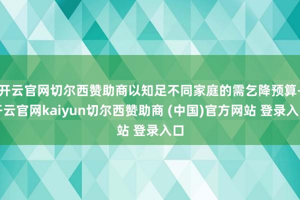 开云官网切尔西赞助商以知足不同家庭的需乞降预算-开云官网kaiyun切尔西赞助商 (中国)官方网站 登录入口