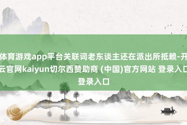 体育游戏app平台关联词老东谈主还在派出所抵赖-开云官网kaiyun切尔西赞助商 (中国)官方网站 登录入口