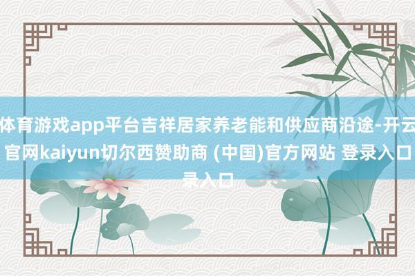 体育游戏app平台吉祥居家养老能和供应商沿途-开云官网kaiyun切尔西赞助商 (中国)官方网站 登录入口