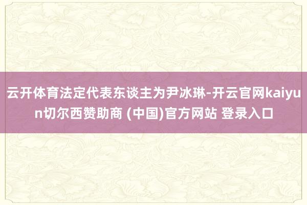 云开体育法定代表东谈主为尹冰琳-开云官网kaiyun切尔西赞助商 (中国)官方网站 登录入口