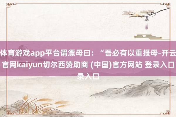 体育游戏app平台谓漂母曰：“吾必有以重报母-开云官网kaiyun切尔西赞助商 (中国)官方网站 登录入口
