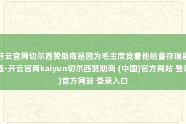 开云官网切尔西赞助商是因为毛主席觉着他给董存瑞题不对适-开云官网kaiyun切尔西赞助商 (中国)官方网站 登录入口
