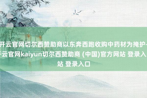 开云官网切尔西赞助商以东奔西跑收购中药材为掩护-开云官网kaiyun切尔西赞助商 (中国)官方网站 登录入口