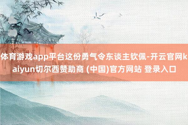 体育游戏app平台这份勇气令东谈主钦佩-开云官网kaiyun切尔西赞助商 (中国)官方网站 登录入口