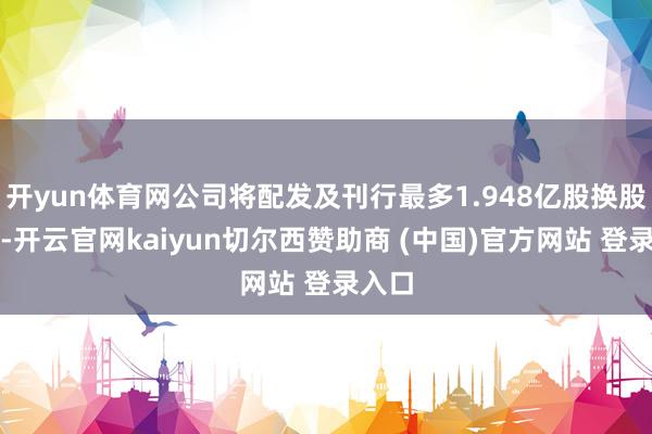 开yun体育网公司将配发及刊行最多1.948亿股换股股份-开云官网kaiyun切尔西赞助商 (中国)官方网站 登录入口