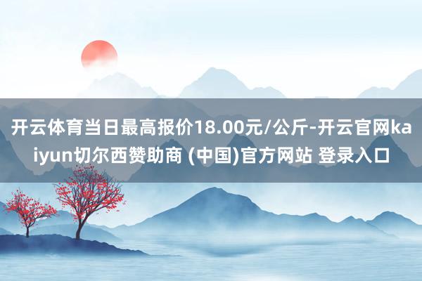 开云体育当日最高报价18.00元/公斤-开云官网kaiyun切尔西赞助商 (中国)官方网站 登录入口