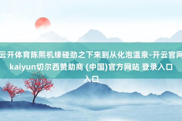 云开体育陈熙机缘碰劲之下来到从化泡温泉-开云官网kaiyun切尔西赞助商 (中国)官方网站 登录入口