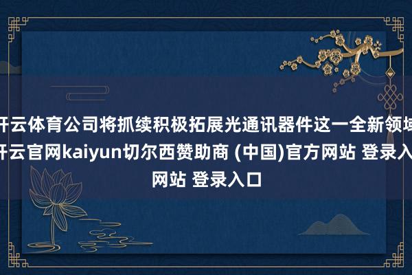 开云体育公司将抓续积极拓展光通讯器件这一全新领域-开云官网kaiyun切尔西赞助商 (中国)官方网站 登录入口