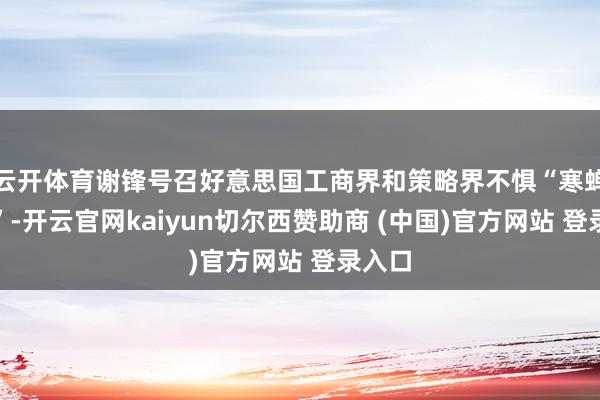 云开体育谢锋号召好意思国工商界和策略界不惧“寒蝉效应”-开云官网kaiyun切尔西赞助商 (中国)官方网站 登录入口