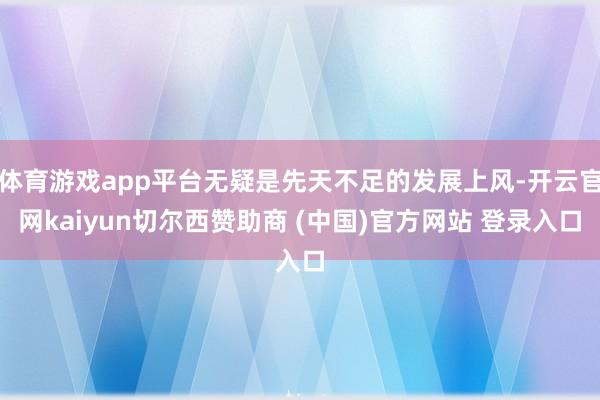 体育游戏app平台无疑是先天不足的发展上风-开云官网kaiyun切尔西赞助商 (中国)官方网站 登录入口