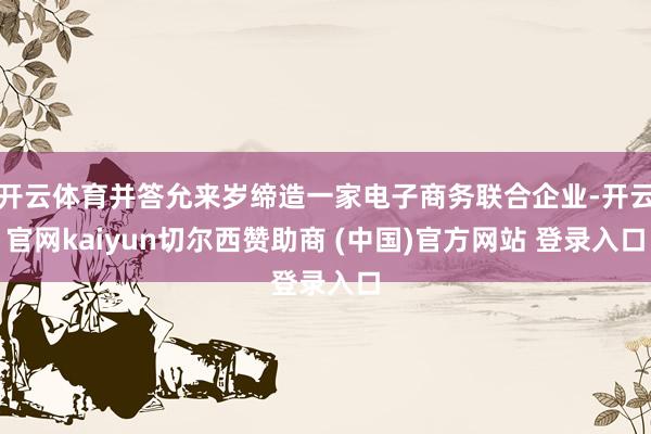 开云体育并答允来岁缔造一家电子商务联合企业-开云官网kaiyun切尔西赞助商 (中国)官方网站 登录入口