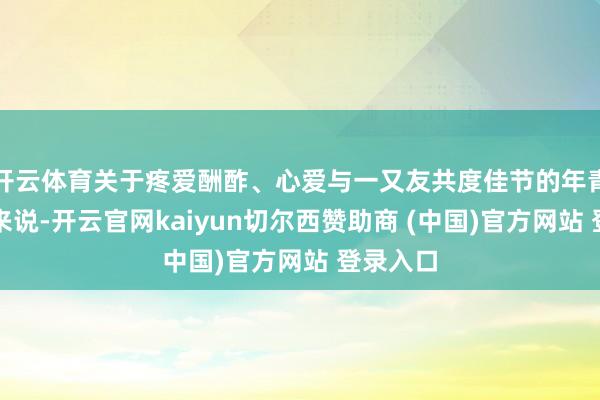 开云体育关于疼爱酬酢、心爱与一又友共度佳节的年青东谈主来说-开云官网kaiyun切尔西赞助商 (中国)官方网站 登录入口