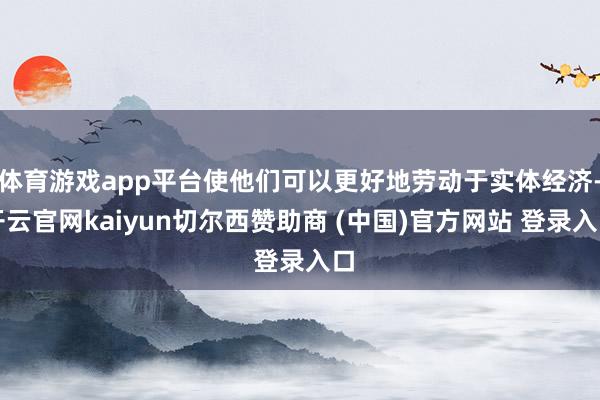 体育游戏app平台使他们可以更好地劳动于实体经济-开云官网kaiyun切尔西赞助商 (中国)官方网站 登录入口