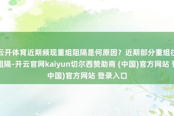 云开体育近期频现重组阻隔是何原因?近期部分重组往来宣告阻隔-开云官网kaiyun切尔西赞助商 (中国)官方网站 登录入口