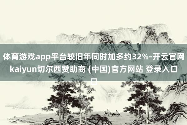 体育游戏app平台较旧年同时加多约32%-开云官网kaiyun切尔西赞助商 (中国)官方网站 登录入口