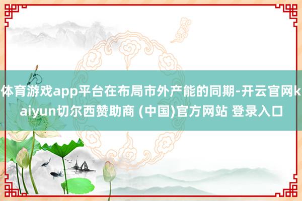 体育游戏app平台在布局市外产能的同期-开云官网kaiyun切尔西赞助商 (中国)官方网站 登录入口