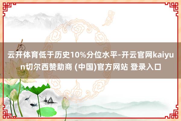 云开体育低于历史10%分位水平-开云官网kaiyun切尔西赞助商 (中国)官方网站 登录入口