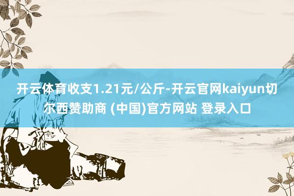 开云体育收支1.21元/公斤-开云官网kaiyun切尔西赞助商 (中国)官方网站 登录入口