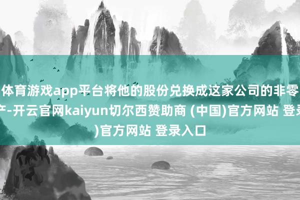 体育游戏app平台将他的股份兑换成这家公司的非零卖地产-开云官网kaiyun切尔西赞助商 (中国)官方网站 登录入口
