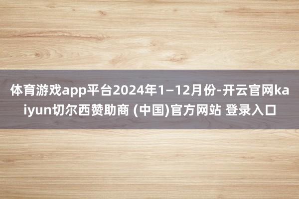 体育游戏app平台2024年1—12月份-开云官网kaiyun切尔西赞助商 (中国)官方网站 登录入口