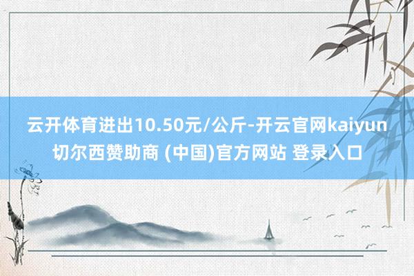 云开体育进出10.50元/公斤-开云官网kaiyun切尔西赞助商 (中国)官方网站 登录入口