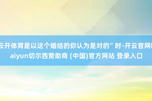 云开体育是以这个婚结的你认为是对的”时-开云官网kaiyun切尔西赞助商 (中国)官方网站 登录入口