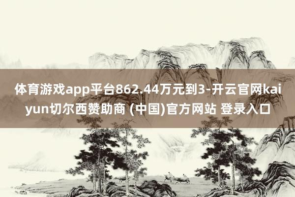 体育游戏app平台862.44万元到3-开云官网kaiyun切尔西赞助商 (中国)官方网站 登录入口