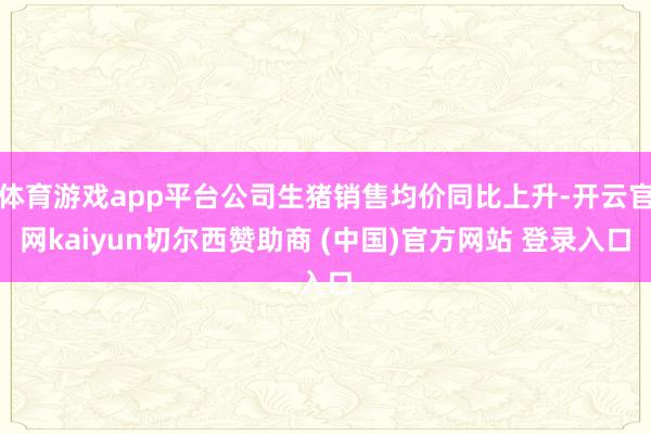 体育游戏app平台公司生猪销售均价同比上升-开云官网kaiyun切尔西赞助商 (中国)官方网站 登录入口
