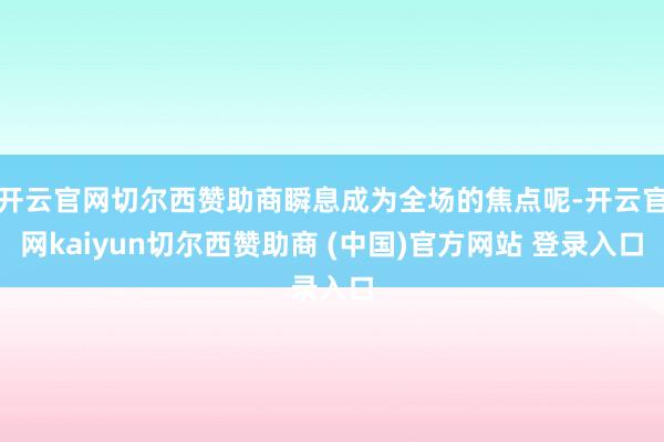 开云官网切尔西赞助商瞬息成为全场的焦点呢-开云官网kaiyun切尔西赞助商 (中国)官方网站 登录入口