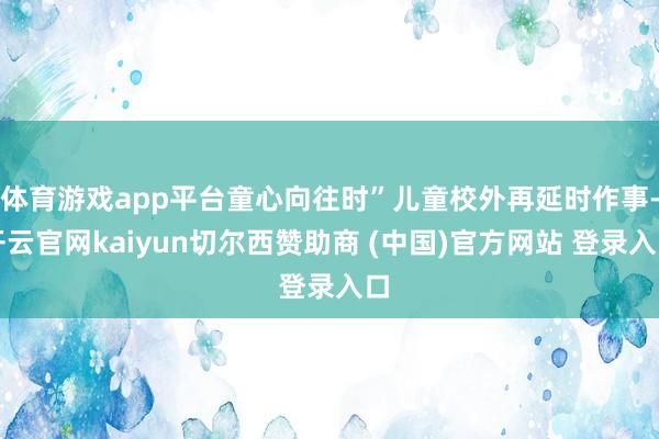体育游戏app平台童心向往时”儿童校外再延时作事-开云官网kaiyun切尔西赞助商 (中国)官方网站 登录入口