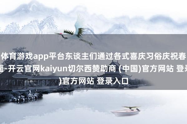 体育游戏app平台东谈主们通过各式喜庆习俗庆祝春回地面-开云官网kaiyun切尔西赞助商 (中国)官方网站 登录入口