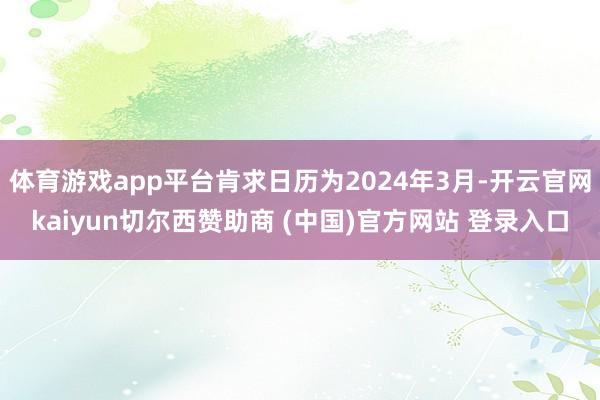 体育游戏app平台肯求日历为2024年3月-开云官网kaiyun切尔西赞助商 (中国)官方网站 登录入口