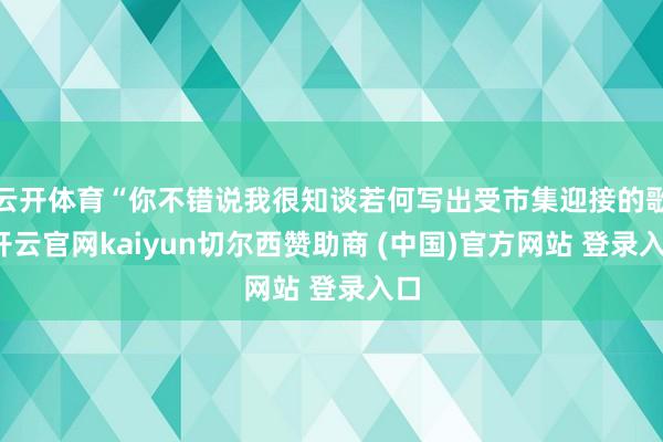 云开体育“你不错说我很知谈若何写出受市集迎接的歌-开云官网kaiyun切尔西赞助商 (中国)官方网站 登录入口