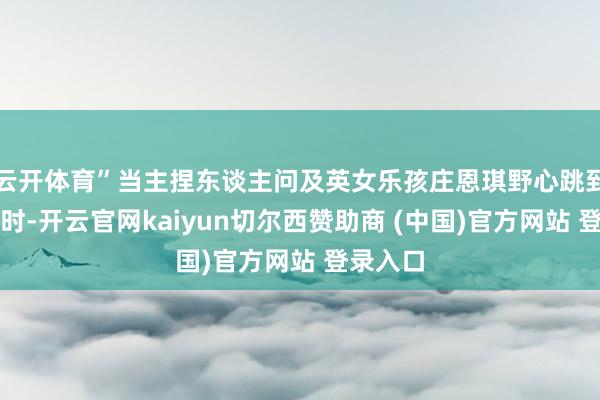 云开体育”当主捏东谈主问及英女乐孩庄恩琪野心跳到若干岁时-开云官网kaiyun切尔西赞助商 (中国)官方网站 登录入口