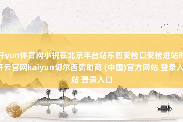 开yun体育网小祝在北京丰台站东四安检口安检进站时-开云官网kaiyun切尔西赞助商 (中国)官方网站 登录入口