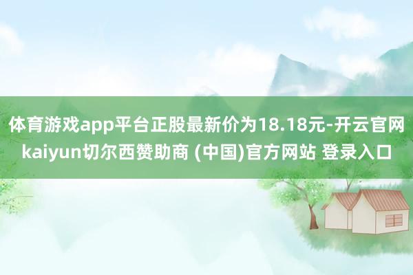 体育游戏app平台正股最新价为18.18元-开云官网kaiyun切尔西赞助商 (中国)官方网站 登录入口