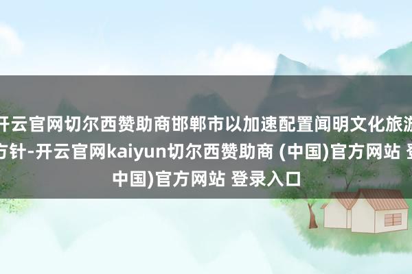 开云官网切尔西赞助商邯郸市以加速配置闻明文化旅游城市为方针-开云官网kaiyun切尔西赞助商 (中国)官方网站 登录入口