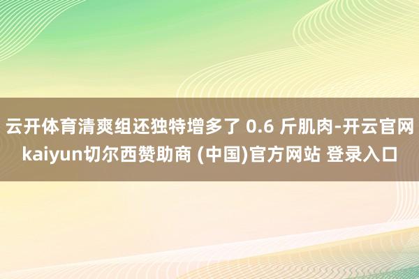 云开体育清爽组还独特增多了 0.6 斤肌肉-开云官网kaiyun切尔西赞助商 (中国)官方网站 登录入口