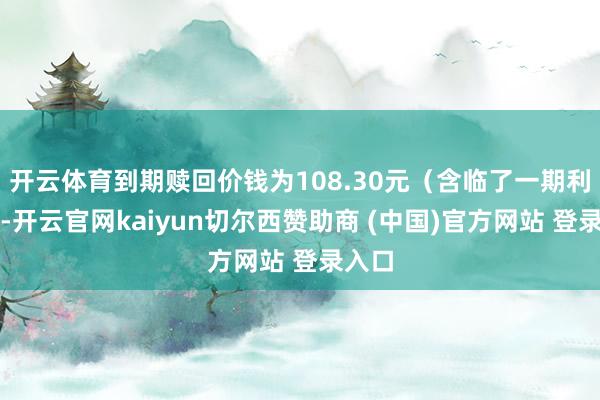 开云体育到期赎回价钱为108.30元(含临了一期利息)-开云官网kaiyun切尔西赞助商 (中国)官方网站 登录入口