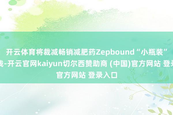开云体育将裁减畅销减肥药Zepbound“小瓶装”的价钱-开云官网kaiyun切尔西赞助商 (中国)官方网站 登录入口