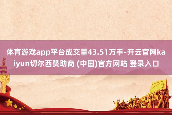 体育游戏app平台成交量43.51万手-开云官网kaiyun切尔西赞助商 (中国)官方网站 登录入口