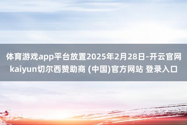 体育游戏app平台放置2025年2月28日-开云官网kaiyun切尔西赞助商 (中国)官方网站 登录入口