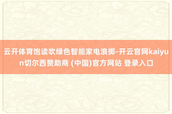 云开体育饱读吹绿色智能家电浪掷-开云官网kaiyun切尔西赞助商 (中国)官方网站 登录入口