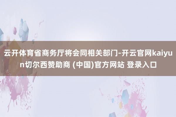 云开体育省商务厅将会同相关部门-开云官网kaiyun切尔西赞助商 (中国)官方网站 登录入口