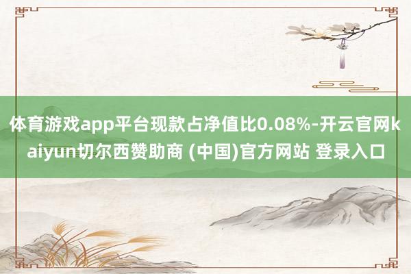体育游戏app平台现款占净值比0.08%-开云官网kaiyun切尔西赞助商 (中国)官方网站 登录入口