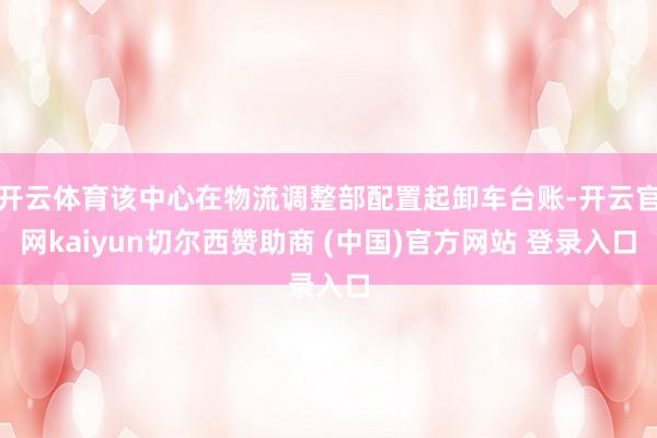 开云体育该中心在物流调整部配置起卸车台账-开云官网kaiyun切尔西赞助商 (中国)官方网站 登录入口