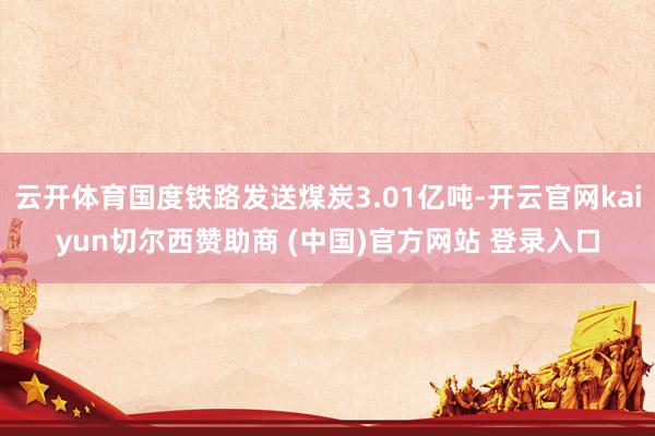 云开体育国度铁路发送煤炭3.01亿吨-开云官网kaiyun切尔西赞助商 (中国)官方网站 登录入口